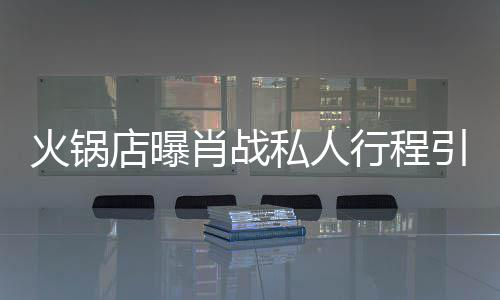 肖战行程引围店曝堵 道歉火锅发文私人深夜
