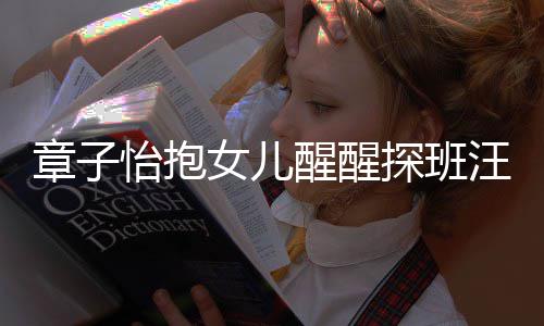 醒醒探班章子丈夫怡抱的崇不掩拜汪峰 毫女儿饰对