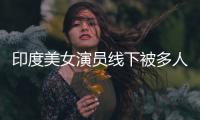 印度美女演员线下被多人包围猥亵 遭咸猪手乱摸 