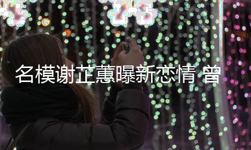 谢芷新恋名模曾凭照爆冠希与陈吻蕙曝红情 舌