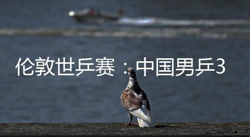 挺进中国0战亚队大利3比伦敦男乒强世乒赛胜澳