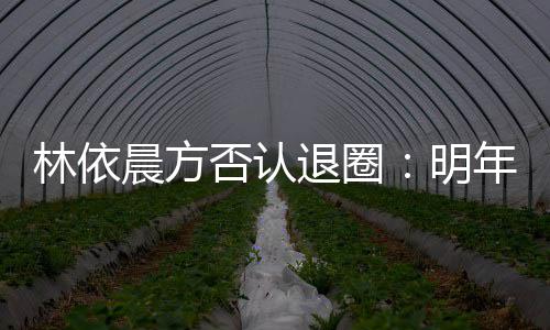 明退圈工作晨方已规林依划好年的否认计划