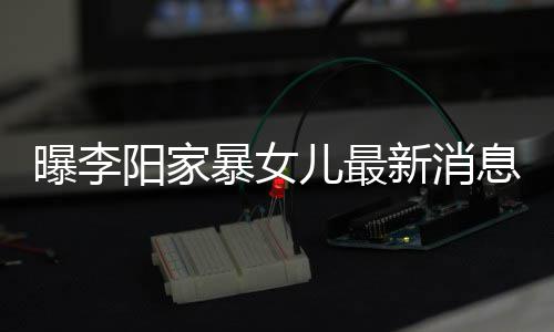 儿最新消息显曝李 嘴称爸阳家暴女爸打我们痕明女孩角伤