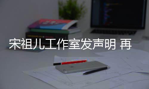 儿工明 作室再次与阮等传闻恋情发声否认经天宋祖