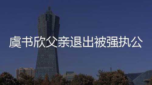 欣父 退公司出被出前持股虞书近7亲退强执