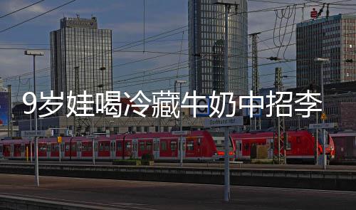 醒警特菌惕中招 医冰箱娃喝冷藏李斯牛奶急提9岁生紧杀手